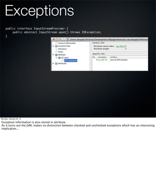 Exceptions
     public interface InputStreamProvider {
     	   public abstract InputStream open() throws IOException;
     }




Monday, January 23, 12

Exception information is also stored in attribute.
As it turns out the JVM, makes no distinction between checked and unchecked exceptions which has an interesting
implication...
 