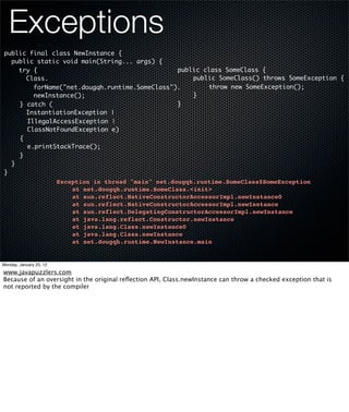 Exceptions
public final class NewInstance {
  public static void main(String... args) {
    try {                                      public class SomeClass {
      Class.                                   	   public SomeClass() throws SomeException {
                                               	
        forName("net.dougqh.runtime.SomeClass").   	    throw new SomeException();
        newInstance();                         	   }
	   } catch (                                  }
      InstantiationException |
	     IllegalAccessException |
	     ClassNotFoundException e)
	   {
	     e.printStackTrace();
	   }
  }
}
                         Exception in thread "main" net.dougqh.runtime.SomeClass$SomeException
                         !   at net.dougqh.runtime.SomeClass.<init>
                         !   at sun.reflect.NativeConstructorAccessorImpl.newInstance0
                         !   at sun.reflect.NativeConstructorAccessorImpl.newInstance
                         !   at sun.reflect.DelegatingConstructorAccessorImpl.newInstance
                         !   at java.lang.reflect.Constructor.newInstance
                         !   at java.lang.Class.newInstance0
                         !   at java.lang.Class.newInstance
                         !   at net.dougqh.runtime.NewInstance.main


Monday, January 23, 12

www.javapuzzlers.com
Because of an oversight in the original reﬂection API, Class.newInstance can throw a checked exception that is
not reported by the compiler
 