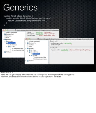 Generics
     public final class Generics {
       public static final List<String> getStrings() {
         return Collections.singletonList("foo");
       }
     }




Monday, January 23, 12

Here, we can getStrings() which returns List<String> has a descriptor of the raw-type List
However, the exact type information is stored in the “Signature” attribute
 