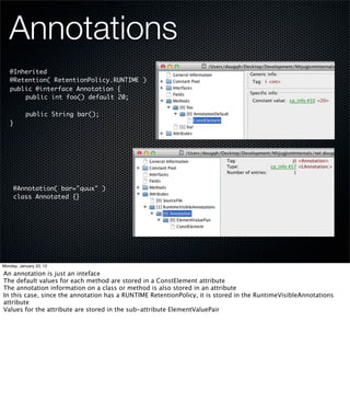 Annotations
   @Inherited
   @Retention( RetentionPolicy.RUNTIME )
   public @interface Annotation {
   	   public int foo() default 20;
   	
   	   public String bar();
   }




     @Annotation( bar="quux" )
     class Annotated {}




Monday, January 23, 12

An annotation is just an inteface
The default values for each method are stored in a ConstElement attribute
The annotation information on a class or method is also stored in an attribute
In this case, since the annotation has a RUNTIME RetentionPolicy, it is stored in the RuntimeVisibleAnnotations
attribute
Values for the attribute are stored in the sub-attribute ElementValuePair
 