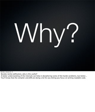 Why?
Monday, January 23, 12

Besides techie ediﬁcation, why is this useful?
A better understanding of the internals can help in deciphering some of the harder problems, but better...
You’ll know that the compiler and JVM are doing a lot for you letting you focus on writing readable code.
 