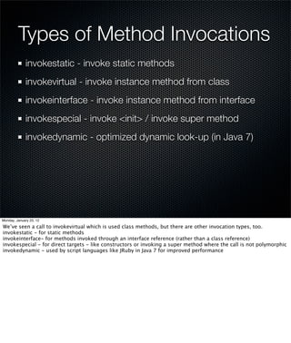 Types of Method Invocations
             invokestatic - invoke static methods
             invokevirtual - invoke instance method from class
             invokeinterface - invoke instance method from interface
             invokespecial - invoke <init> / invoke super method
             invokedynamic - optimized dynamic look-up (in Java 7)




Monday, January 23, 12

We’ve seen a call to invokevirtual which is used class methods, but there are other invocation types, too.
invokestatic - for static methods
invokeinterface- for methods invoked through an interface reference (rather than a class reference)
invokespecial - for direct targets - like constructors or invoking a super method where the call is not polymorphic
invokedynamic - used by script languages like JRuby in Java 7 for improved performance
 