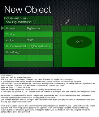 New Object
     BigDecimal num =




                                                                             m
      new BigDecimal(“2.0”);




                                                                           nu
                                                                       0         1         2         3
         0 new                 BigDecimal

         3 dup

         4 ldc                 “2.0”
                                                                                        “2.0”
         6 invokespecial          BigDecimal.<init>

         9 astore_0




Monday, January 23, 12

Now, let’s look an object allocation
The ﬁrst step is to an object; however, this steps does not yet invoke the constructor
It just allocates space on the heap for the object and returns a pointer to uninitialized memory
Unfortunately, since invoking of the constructor will consume a reference to the newly allocated BigDecimal, we
need to a copy (“dup”) so that we’ll have a reference left to store into “num”.
Next, we push “2.0” onto the stack
Then we invoke BigDecimal.<init> which is the BigDecimal constructor.
It consumes the pointer to “2.0” and the duplicate reference, leaving us with one reference to assign into “num”.

As you can see construction is rather complicated, some of the past security wholes with byte code veriﬁer
involved object construction because the sequence is non-trivial.
CLR learned from this and has a single “new” instruction that both allocates and invokes the construction, thus
making byte code veriﬁcation easier.

From this example, you can also see why double-checked locking is broken in Java. Construction isn’t a single
step and with reordering, so it is possible for a pointer to an uninitialized object to be assigned to ﬁeld.
In Java 5, the use of volatile guarantees a “happens-before”, so the ﬁeld will never be assigned before the
constructor is done being invoked.
 