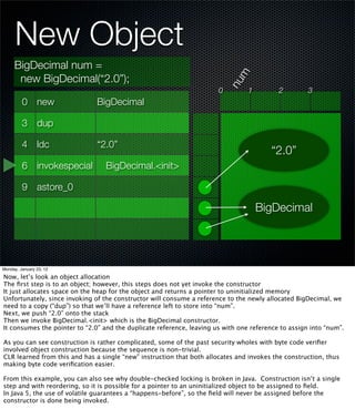 New Object
     BigDecimal num =




                                                                             m
      new BigDecimal(“2.0”);




                                                                           nu
                                                                       0         1         2         3
         0 new                 BigDecimal

         3 dup

         4 ldc                 “2.0”
                                                                                        “2.0”
         6 invokespecial          BigDecimal.<init>

         9 astore_0

                                                                                     BigDecimal




Monday, January 23, 12

Now, let’s look an object allocation
The ﬁrst step is to an object; however, this steps does not yet invoke the constructor
It just allocates space on the heap for the object and returns a pointer to uninitialized memory
Unfortunately, since invoking of the constructor will consume a reference to the newly allocated BigDecimal, we
need to a copy (“dup”) so that we’ll have a reference left to store into “num”.
Next, we push “2.0” onto the stack
Then we invoke BigDecimal.<init> which is the BigDecimal constructor.
It consumes the pointer to “2.0” and the duplicate reference, leaving us with one reference to assign into “num”.

As you can see construction is rather complicated, some of the past security wholes with byte code veriﬁer
involved object construction because the sequence is non-trivial.
CLR learned from this and has a single “new” instruction that both allocates and invokes the construction, thus
making byte code veriﬁcation easier.

From this example, you can also see why double-checked locking is broken in Java. Construction isn’t a single
step and with reordering, so it is possible for a pointer to an uninitialized object to be assigned to ﬁeld.
In Java 5, the use of volatile guarantees a “happens-before”, so the ﬁeld will never be assigned before the
constructor is done being invoked.
 