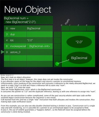 New Object
     BigDecimal num =




                                                                             m
      new BigDecimal(“2.0”);




                                                                           nu
                                                                       0         1         2         3
         0 new                 BigDecimal

         3 dup

         4 ldc                 “2.0”
                                                                                        “2.0”
         6 invokespecial          BigDecimal.<init>

         9 astore_0

                                                                                     BigDecimal




Monday, January 23, 12

Now, let’s look an object allocation
The ﬁrst step is to an object; however, this steps does not yet invoke the constructor
It just allocates space on the heap for the object and returns a pointer to uninitialized memory
Unfortunately, since invoking of the constructor will consume a reference to the newly allocated BigDecimal, we
need to a copy (“dup”) so that we’ll have a reference left to store into “num”.
Next, we push “2.0” onto the stack
Then we invoke BigDecimal.<init> which is the BigDecimal constructor.
It consumes the pointer to “2.0” and the duplicate reference, leaving us with one reference to assign into “num”.

As you can see construction is rather complicated, some of the past security wholes with byte code veriﬁer
involved object construction because the sequence is non-trivial.
CLR learned from this and has a single “new” instruction that both allocates and invokes the construction, thus
making byte code veriﬁcation easier.

From this example, you can also see why double-checked locking is broken in Java. Construction isn’t a single
step and with reordering, so it is possible for a pointer to an uninitialized object to be assigned to ﬁeld.
In Java 5, the use of volatile guarantees a “happens-before”, so the ﬁeld will never be assigned before the
constructor is done being invoked.
 