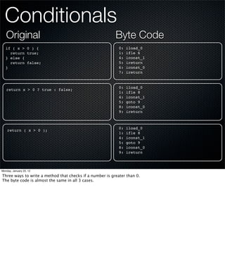 Conditionals
   Original                                               Byte Code
   if ( x > 0 ) {                                           0:   iload_0
     return true;                                           1:   ifle 6
   } else {                                                 4:   iconst_1
     return false;                                          5:   ireturn
   }                                                        6:   iconst_0
                                                            7:   ireturn


                                                            0:   iload_0
   return x > 0 ? true : false;
                                                            1:   ifle 8
                                                            4:   iconst_1
                                                            5:   goto 9
                                                            8:   iconst_0
                                                            9:   ireturn



                                                            0:   iload_0
    return ( x > 0 );
                                                            1:   ifle 8
                                                            4:   iconst_1
                                                            5:   goto 9
                                                            8:   iconst_0
                                                            9:   ireturn



Monday, January 23, 12

Three ways to write a method that checks if a number is greater than 0.
The byte code is almost the same in all 3 cases.
 