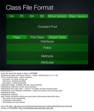 Class File Format
                CA           FE      BA            BE         Minor Version Major Version


                                                Constant Pool


                         Flags        This Class     Super Class
                                              Interfaces

                                                       Fields

                                                    Methods

                                                    Attributes

Monday, January 23, 12

Every ﬁle starts the magic 2-bytes: CAFEBABE
Followed by major and minor version - major indicates Java 5, 6, 7, etc.
Then a constant pool - which contains...
  constants: int, long, String, etc.
  references: method and ﬁeld
  descriptors: method and ﬁeld
Followed by ﬂags: modiﬁers for this class/interface
Followed by reference to this class/interface
Followed by the super class - which is an index into the constant pool
Followed by a list interface references - which are indices into constant pool
Followed by ﬁelds
Followed by methods
And, ﬁnally, attributes which are extra meta-information about the class...
 - the name of the original ﬁle
 - annotation information
 - information on sub-classes

Class File Spec: http://java.sun.com/docs/books/jvms/second_edition/ClassFileFormat-Java5.pdf
History of CAFEBABE: http://en.wikipedia.org/wiki/Java_class_ﬁle
 