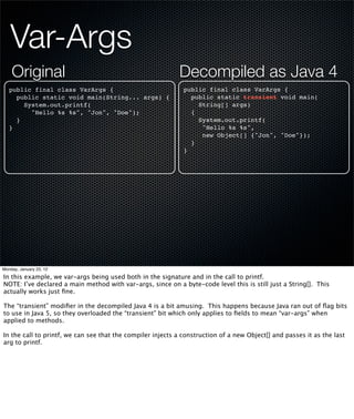 Var-Args
    Original                                                Decompiled as Java 4
   public final class VarArgs {                               public final class VarArgs {
     public static void main(String... args) {                  public static transient void main(
       System.out.printf(                                         String[] args)
         "Hello %s %s", "Jon", "Doe");                          {
     }                                                            System.out.printf(
   }                                                               "Hello %s %s",
                                                                   new Object[] {"Jon", "Doe"});
                                                                }
                                                              }




Monday, January 23, 12

In this example, we var-args being used both in the signature and in the call to printf.
NOTE: I’ve declared a main method with var-args, since on a byte-code level this is still just a String[]. This
actually works just ﬁne.

The “transient” modiﬁer in the decompiled Java 4 is a bit amusing. This happens because Java ran out of ﬂag bits
to use in Java 5, so they overloaded the “transient” bit which only applies to ﬁelds to mean “var-args” when
applied to methods.

In the call to printf, we can see that the compiler injects a construction of a new Object[] and passes it as the last
arg to printf.
 
