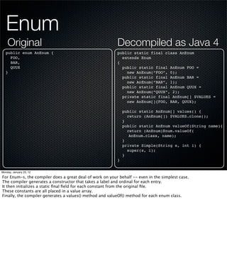 Enum
    Original                                              Decompiled as Java 4
   public enum AnEnum {                                   public static final class AnEnum
     FOO,                                                   extends Enum
     BAR,                                                 {
     QUUX                                                   public static final AnEnum FOO =
   }                                                          new AnEnum(“FOO”, 0);
                                                            public static final AnEnum BAR =
                                                              new AnEnum(“BAR”, 1);
                                                            public static final AnEnum QUUX =
                                                              new AnEnum(“QUUX”, 2);
                                                            private static final AnEnum[] $VALUES =
                                                              new AnEnum[]{FOO, BAR, QUUX};

                                                              public static AnEnum[] values() {
                                                                return (AnEnum[]) $VALUES.clone();
                                                              }
                                                              public static AnEnum valueOf(String name){
                                                                return (AnEnum)Enum.valueOf(
                                                                 AnEnum.class, name);
                                                              }
                                                              private Simple(String s, int i) {
                                                                super(s, i);
                                                              }
                                                          }

Monday, January 23, 12

For Enum-s, the compiler does a great deal of work on your behalf -- even in the simplest case.
The compiler generates a constructor that takes a label and ordinal for each entry.
It then initializes a static ﬁnal ﬁeld for each constant from the original ﬁle.
These constants are all placed in a value array.
Finally, the compiler generates a values() method and valueOf() method for each enum class.
 