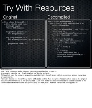 Try With Resources
    Original                                               Decompiled
   public class EnhancedTry {                              public class EnhancedTry {
     public static void main(                                public static void main(String args[])
       String[] args)                                          throws IOException
       throws IOException                                    {
     {                                                         Properties properties = new Properties();
       Properties properties =                                 InputStream in =
         new Properties();                                       new FileInputStream("my.properties");
                                                               Throwable throwable = null;
           try (InputStream in =                               try {
             new FileInputStream("my.properties"))               properties.load(in);
           {                                                   } catch (Throwable throwable1) {
             properties.load(in);                                throwable = throwable1;
           }                                                   } finally {
       }                                                         if (in != null) {
   }                                                               try {
                                                                     in.close();
                                                                   } catch (Throwable x2) {
                                                                     throwable.addSuppressed(x2);
                                                                     throw throwable;
                                                                   }
                                                                 }
                                                               }
                                                             }
                                                           }
Monday, January 23, 12

Java 7 also enhances try by allowing it to automatically close resources.
It generates a similar try / ﬁnally to what you’d write by hand.
Although, it puts the resource acquisition outside the try (which is correct but uncommon among many Java
programmers).
However, it does one more thing, it also adds code, so that if an exception happens when closing the original
exception from the body is still propagated. And, even better the exception raised by closed is added to the
suppressed list of the original exception using the new Java 7 method: Throwable.addSuppressed.
 