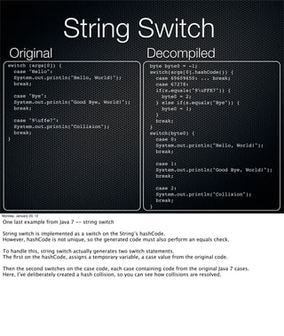 String Switch
    Original                                              Decompiled
   switch (args[0]) {                                       byte byte0 = -1;
     case "Hello":                                          switch(args[0].hashCode()) {
     System.out.println("Hello, World!");                     case 69609650: ... break;
     break;                                                   case 67278:
                                                              if(s.equals("9uFFE7")) {
       case "Bye":                                              byte0 = 2;
       System.out.println("Good Bye, World!");                } else if(s.equals("Bye")) {
       break;                                                   byte0 = 1;
                                                              }
       case "9uffe7":                                        break;
       System.out.println("Collision");                     }
       break;                                               switch(byte0) {
   }                                                          case 0:
                                                              System.out.println("Hello, World!");
                                                              break;

                                                                case 1:
                                                                System.out.println("Good Bye, World!");
                                                                break;

                                                                case 2:
                                                                System.out.println("Collision");
                                                                break;
                                                            }
Monday, January 23, 12

One last example from Java 7 -- string switch

String switch is implemented as a switch on the String’s hashCode.
However, hashCode is not unique, so the generated code must also perform an equals check.

To handle this, string switch actually generates two switch statements.
The ﬁrst on the hashCode, assigns a temporary variable, a case value from the original code.

Then the second switches on the case code, each case containing code from the original Java 7 cases.
Here, I’ve deliberately created a hash collision, so you can see how collisions are resolved.
 