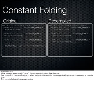 Constant Folding
     Original                                           Decompiled
 public final class StaticInitializer {                 public final class StaticInitializer {
   private static final String LOG_FORMAT =               private static final String LOG_FORMAT =
   "Started at %d ms";                                      "Started at %d ms";

     private static final long START_TIME =                 private static final long START_TIME =
     System.currentTimeMillis();                              System.currentTimeMillis();

     private static final long START_TIME_2;                private static final long START_TIME_2 =
                                                              System.currentTimeMillis();
     static {                                           }
       START_TIME_2 = System.currentTimeMillis();
     }
 }




Monday, January 23, 12

While modern Java compiler’s don’t do much optimization, they do some.
One example is constant folding -- when possible, the compiler computes simply constant expressions at compile
time.
This even includes string concatenation.
 