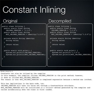 Constant Inlining
      Original                                     Decompiled
  public class Inlining {                          public class Inlining {
    public static final String                       public static final String
      INLINED_VERSION = "1.1.0";                      INLINED_VERSION = "1.1.0";
    public static final String                       public static final String
      NOT_INLINED_VERSION = identity("1.2.0");        NOT_INLINED_VERSION = identity("1.2.0");

      private static String identity(                  private static String identity(
        String value)                                    String value)
      {                                                {
        return value;                                    return value;
      }                                                }

      public static void print() {                     public static void print() {
        System.out.println(INLINED_VERSION);             System.out.println("1.1.0");
        System.out.println(NOT_INLINED_VERSION);         System.out.println(NOT_INLINED_VERSION);
      }                                                }
  }                                                }




Monday, January 23, 12

Constants can also be inlined by the compiler
In this example, the compiler inlines INLINED_VERSION in the print method; however,
it does no inlined NOT_INLINED_VERSION.
The reason is that NOT_INLINED_VERSION is complexed expression because a method was invoked.

This has implications in the byte code, too.
INLINED_VERSION will have its value set through a ConstantValue attribute.
NOT_INLINED_VERSION will be initialized in a <clinit> method generated by the compiler and
called automatically when the class is first loaded.
 