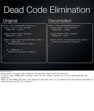 Dead Code Elimination
    Original                                     Decompiled
  public class DeadCodeElimination {             public class DeadCodeElimination {
    public static final boolean                    public static final boolean
      DEBUG_OFF = false;                             DEBUG_OFF = false;

      public static final boolean                    public static final boolean
        DEBUG_ON = true;                               DEBUG_ON = true;

      public static void main(String[] args) {       public static void main(String args[]) {
        if ( DEBUG_OFF ) {                             System.out.println("always");
          System.out.println("never");               }
        }                                        }

          if ( DEBUG_ON ) {
            System.out.println("always");
          }
      }
  }




Monday, January 23, 12

Along with inlining, the compiler can perform dead code elimination.
In this case, DEBUG_OFF is never true, so the “never” print out is not generated by the
compiler.
Even in the DEBUG_ON case, the compiler realizes the if is always true and simply includes an
unconditional print of “always”.
 