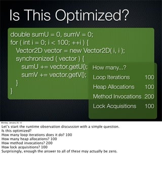 Is This Optimized?
         double sumU = 0, sumV = 0;
         for ( int i = 0; i < 100; ++i ) {
           Vector2D vector = new Vector2D( i, i );
           synchronized ( vector ) {
              sumU += vector.getU(); How many...?
              sumV += vector.getV(); Loop Iterations                      100
           }
                                           Heap Allocations               100
         }
                                                      Method Invocations 200
                                                      Lock Acquisitions   100

Monday, January 23, 12

Let’s start the runtime observation discussion with a simple question.
Is this optimized?
How many loop iterations does it do? 100
How many heap allocations? 100
How method invocations? 200
How lock acquisitions? 100
Surprisingly, enough the answer to all of these may actually be zero.
 