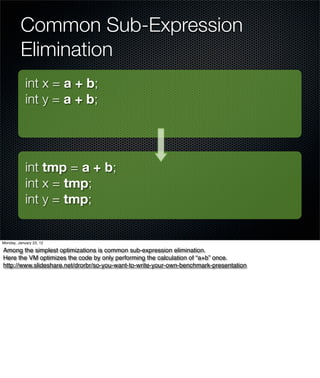 Common Sub-Expression
         Elimination
            int x = a + b;
            int y = a + b;




            int tmp = a + b;
            int x = tmp;
            int y = tmp;


Monday, January 23, 12

Among the simplest optimizations is common sub-expression elimination.
Here the VM optimizes the code by only performing the calculation of “a+b” once.
http://www.slideshare.net/drorbr/so-you-want-to-write-your-own-benchmark-presentation
 