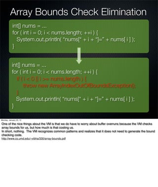 Array Bounds Check Elimination
            int[] nums = ...
            for ( int i = 0; i < nums.length; ++i ) {
              System.out.println( “nums[“ + i + “]=” + nums[ i ] );
            }


           int[] nums = ...
           for ( int i = 0; i < nums.length; ++i ) {
             if ( i < 0 || i >= nums.length ) {
                  throw new ArrayIndexOutOfBoundsException();
             }
             System.out.println( “nums[“ + i + “]=” + nums[ i ] );
           }

Monday, January 23, 12

One of the nice things about the VM is that we do have to worry about buffer overruns because the VM checks
array bounds for us, but how much is that costing us.
In short, nothing. The VM recognizes common patterns and realizes that it does not need to generate the bound
checking code.
http://www.cs.umd.edu/~vibha/330/array-bounds.pdf
 
