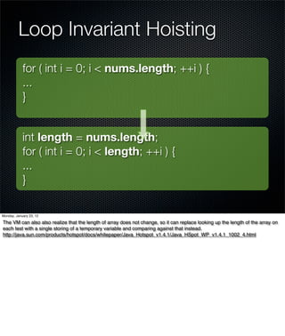 Loop Invariant Hoisting
            for ( int i = 0; i < nums.length; ++i ) {
            ...
            }


            int length = nums.length;
            for ( int i = 0; i < length; ++i ) {
            ...
            }

Monday, January 23, 12

The VM can also also realize that the length of array does not change, so it can replace looking up the length of the array on
each test with a single storing of a temporary variable and comparing against that instead.
http://java.sun.com/products/hotspot/docs/whitepaper/Java_Hotspot_v1.4.1/Java_HSpot_WP_v1.4.1_1002_4.html
 