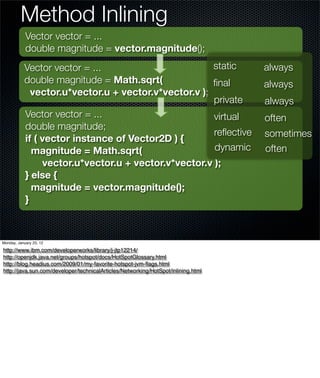 Method Inlining
            Vector vector = ...
            double magnitude = vector.magnitude();
           Vector vector = ...                        static                       always
           double magnitude = Math.sqrt(              ﬁnal                         always
             vector.u*vector.u + vector.v*vector.v );
                                                      private                      always
           Vector vector = ...                        virtual                      often
           double magnitude;
                                                      reﬂective                    sometimes
           if ( vector instance of Vector2D ) {
             magnitude = Math.sqrt(                   dynamic                      often
                vector.u*vector.u + vector.v*vector.v );
           } else {
             magnitude = vector.magnitude();
           }



Monday, January 23, 12

http://www.ibm.com/developerworks/library/j-jtp12214/
http://openjdk.java.net/groups/hotspot/docs/HotSpotGlossary.html
http://blog.headius.com/2009/01/my-favorite-hotspot-jvm-ﬂags.html
http://java.sun.com/developer/technicalArticles/Networking/HotSpot/inlining.html
 
