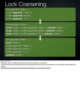 Lock Coarsening
            StringBuffer buffer = ...
            buffer.append( “Hello” );
            buffer.append( name );
            buffer.append( “n” );

            StringBuffer buffer = ...
            lock( buffer ); buffer.append( “Hello” ); unlock( buffer );
            lock( buffer ); buffer.append( name ); unlock( buffer );
            lock( buffer ); buffer.append( “n” ); unlock( buffer );

           StringBuffer buffer = ...
           lock( buffer );
           buffer.append( “Hello” );
           buffer.append( name );
           buffer.append( “n” );
           unlock( buffer );

Monday, January 23, 12

Starting in Java 5, HotSpot optimizes locks by performing lock coarsening.
The VM realizes that constantly acquiring and releasing the same lock is not performant, so may take a single larger lock
instead.
http://java.sun.com/performance/reference/whitepapers/6_performance.html#2.1
 