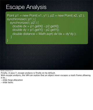 Escape Analysis
           Point p1 = new Point( x1, y1 ), p2 = new Point( x2, y2 );
           synchronized ( p1 ) {
             synchronized ( p2 ) {
               double dx = p1.getX() - p2.getX();
               double dy = p1.getY() - p2.getY();
               double distance = Math.sqrt( dx*dx + dy*dy );
             }
           }




Monday, January 23, 12

Finally, in Java 7, escape analysis is ﬁnally on by default.
With escape analysis, the VM can realize that an object never escapes a stack frame allowing
it to...
- elide heap allocation
- elide locks
 