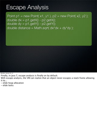 Escape Analysis
           Point p1 = new Point( x1, y1 ), p2 = new Point( x2, y2 );
           double dx = p1.getX() - p2.getX();
           double dy = p1.getY() - p2.getY();
           double distance = Math.sqrt( dx*dx + dy*dy );




Monday, January 23, 12

Finally, in Java 7, escape analysis is ﬁnally on by default.
With escape analysis, the VM can realize that an object never escapes a stack frame allowing
it to...
- elide heap allocation
- elide locks
 