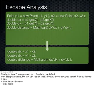 Escape Analysis
           Point p1 = new Point( x1, y1 ), p2 = new Point( x2, y2 );
           double dx = p1.getX() - p2.getX();
           double dy = p1.getY() - p2.getY();
           double distance = Math.sqrt( dx*dx + dy*dy );




            double dx = x1 - x2;
            double dx = y1 - y2;
            double distance = Math.sqrt( dx*dx + dy*dy );


Monday, January 23, 12

Finally, in Java 7, escape analysis is ﬁnally on by default.
With escape analysis, the VM can realize that an object never escapes a stack frame allowing
it to...
- elide heap allocation
- elide locks
 