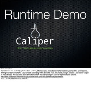 Runtime Demo

                         http://code.google.com/p/caliper/




Monday, January 23, 12

To conclude the runtime optimization section, I’ll show some micro-benchmarks illustrating some of the optimizations.
Writing microbenchmarks for a dynamically optimizing VM is devilishly hard, fortunately, Google created a tool called Caliper
to make it easy. You can write JUnit 3 like Benchmark classes to compare various implementation options.
http://www.slideshare.net/drorbr/so-you-want-to-write-your-own-benchmark-presentation
http://code.google.com/p/caliper/
 
