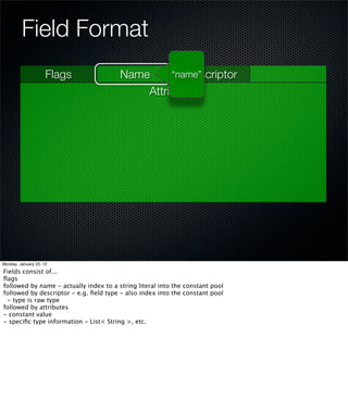 Field Format
                     Flags              Name        Descriptor
                                                 “name”
                                            Attributes




Monday, January 23, 12

Fields consist of...
ﬂags
followed by name - actually index to a string literal into the constant pool
followed by descriptor - e.g. ﬁeld type - also index into the constant pool
 - type is raw type
followed by attributes
- constant value
- speciﬁc type information - List< String >, etc.
 
