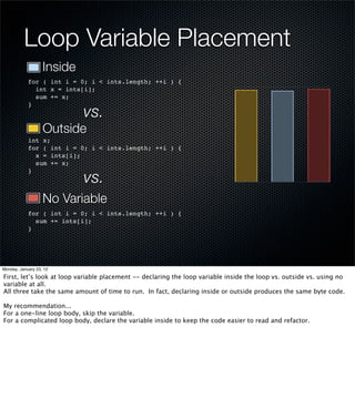 Loop Variable Placement
                   Inside
            for ( int i = 0; i < ints.length; ++i ) {
              int x = ints[i];
              sum += x;

                            vs.
            }



                   Outside
            int x;
            for ( int i = 0; i < ints.length; ++i ) {
              x = ints[i];
              sum += x;

                            vs.
            }



                   No Variable
            for ( int i = 0; i < ints.length; ++i ) {
              sum += ints[i];
            }




Monday, January 23, 12

First, let’s look at loop variable placement -- declaring the loop variable inside the loop vs. outside vs. using no
variable at all.
All three take the same amount of time to run. In fact, declaring inside or outside produces the same byte code.

My recommendation...
For a one-line loop body, skip the variable.
For a complicated loop body, declare the variable inside to keep the code easier to read and refactor.
 