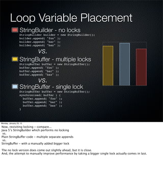 Loop Variable Placement
                   StringBuilder - no locks
                   StringBuilder builder   = new StringBuilder();
                   builder.append( "foo"   );
                   builder.append( "bar"   );
                   builder.append( "baz"   );

                              vs.
                   StringBuffer - multiple locks
                   StringBuffer buffer = new StringBuffer();
                   buffer.append( "foo" );
                   buffer.append( "bar" );
                   buffer.append( "baz" );

                              vs.
                   StringBuffer - single lock
                   StringBuffer buffer = new StringBuffer();
                   synchronized( buffer ) {
                     buffer.append( "foo" );
                     buffer.append( "bar" );
                     buffer.append( "baz" );
                   }



Monday, January 23, 12

Now, revisiting locking - compare...
Java 5’s StringBuilder which performs no locking
 vs.
Plain StringBuffer code - multiple separate appends
 vs.
StringBuffer - with a manually added bigger lock

The no lock version does come out slightly ahead, but it is close.
And, the attempt to manually improve performance by taking a bigger single lock actually comes in last.
 