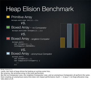 Heap Elision Benchmark
                    Primitive Array
                    Arrays.sort(new int[]{...});

                              vs.
                    Boxed Array - no Comparator
                     Arrays.sort(new Integer[]{...});

                              vs.
                   Boxed Array - singleton Compator
                     Arrays.sort(
                       new Integer[]{...},
                       IntCompator.INSTANCE);

                              vs.
                   Boxed Array - anonymous Compator
                     Arrays.sort(
                       new Integer[]{...},
                       new Comparator<Integer>() {
                         ...
                       });

Monday, January 23, 12

Lastly, lets look at heap elision by looking at sorting some lists.
No surprise, the primitive array is the most performant.
But the no Comparator case, the singleton Comparator case, and an anonymous Comparator all perform the same.
Even creating an anonymous every time does not impact performance much -- in Java 7, no heap allocation may
take place at all.
 