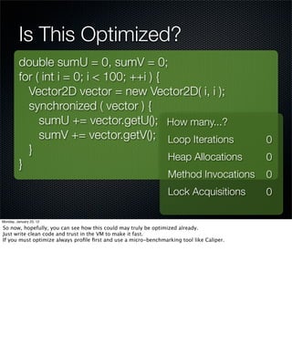 Is This Optimized?
         double sumU = 0, sumV = 0;
         for ( int i = 0; i < 100; ++i ) {
           Vector2D vector = new Vector2D( i, i );
           synchronized ( vector ) {
              sumU += vector.getU(); How many...?
              sumV += vector.getV(); Loop Iterations                                      0
           }
                                           Heap Allocations                               0
         }
                                                                Method Invocations        0
                                                                Lock Acquisitions         0

Monday, January 23, 12

So now, hopefully, you can see how this could may truly be optimized already.
Just write clean code and trust in the VM to make it fast.
If you must optimize always proﬁle ﬁrst and use a micro-benchmarking tool like Caliper.
 
