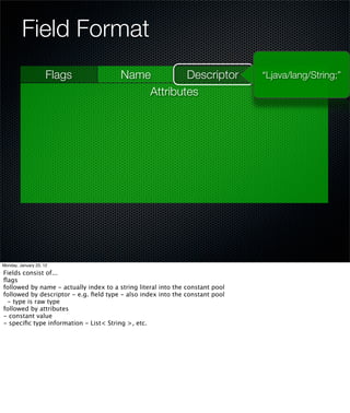 Field Format
                     Flags              Name        Descriptor                 “Ljava/lang/String;”
                                            Attributes




Monday, January 23, 12

Fields consist of...
ﬂags
followed by name - actually index to a string literal into the constant pool
followed by descriptor - e.g. ﬁeld type - also index into the constant pool
 - type is raw type
followed by attributes
- constant value
- speciﬁc type information - List< String >, etc.
 
