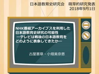 NHK番組アーカイブスを利用した
日本語教育史研究の可能性
―テレビは戦後の日本語教育を
どのように表象してきたか―
古屋憲章・小畑美奈恵
日本語教育史研究会 萌芽的研究発表
2018年9月1日
 