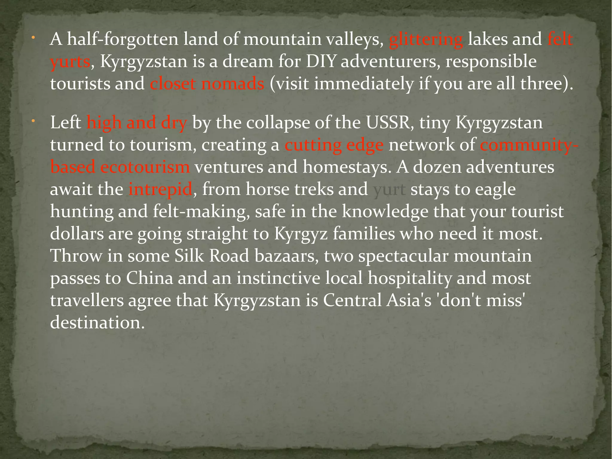 • A half-forgotten land of mountain valleys, glittering lakes and felt 
yurts, Kyrgyzstan is a dream for DIY adventurers, responsible 
tourists and closet nomads (visit immediately if you are all three). 
• Left high and dry by the collapse of the USSR, tiny Kyrgyzstan 
turned to tourism, creating a cutting edge network of community-based 
ecotourism ventures and homestays. A dozen adventures 
await the intrepid, from horse treks and yurt stays to eagle 
hunting and felt-making, safe in the knowledge that your tourist 
dollars are going straight to Kyrgyz families who need it most. 
Throw in some Silk Road bazaars, two spectacular mountain 
passes to China and an instinctive local hospitality and most 
travellers agree that Kyrgyzstan is Central Asia's 'don't miss' 
destination. 
 