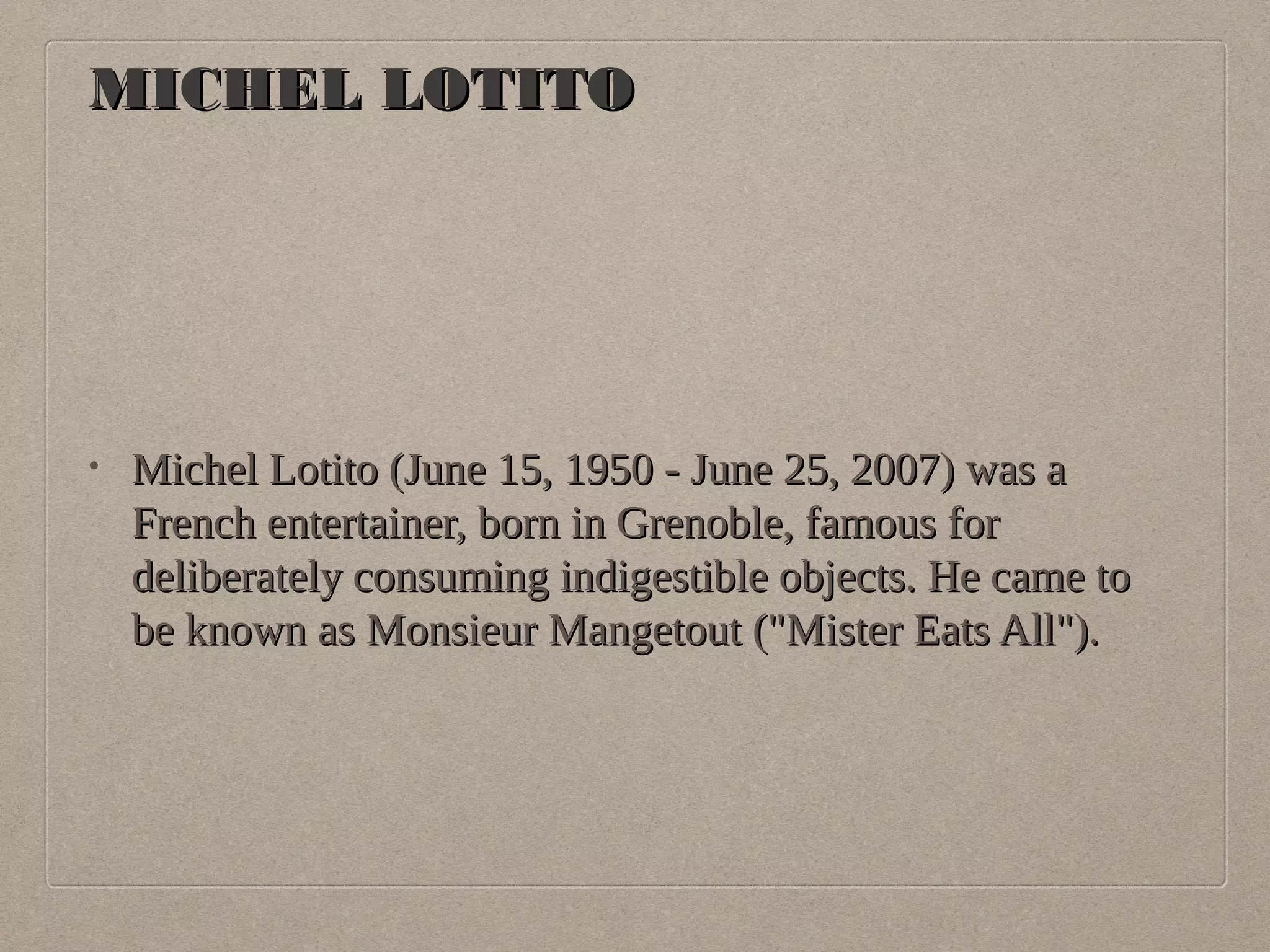 MMIICCHHEELL LLOOTTIITTOO 
• MMiicchheell LLoottiittoo ((JJuunnee 1155,, 11995500 -- JJuunnee 2255,, 22000077)) wwaass aa 
FFrreenncchh eenntteerrttaaiinneerr,, bboorrnn iinn GGrreennoobbllee,, ffaammoouuss ffoorr 
ddeelliibbeerraatteellyy ccoonnssuummiinngg iinnddiiggeessttiibbllee oobbjjeeccttss.. HHee ccaammee ttoo 
bbee kknnoowwnn aass MMoonnssiieeuurr MMaannggeettoouutt ((""MMiisstteerr EEaattss AAllll"")).. 
 