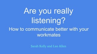 Are you really
listening?
Sarah Kelly and Leo Allen
How to communicate better with your
workmates
 