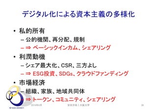 デジタル化による資本主義の多様化
• 私的所有
– 公的機関、再分配、規制
– ⇒ ベーシックインカム、シェアリング
• 利潤動機
– シェア最大化、CSR、三方よし
– ⇒ ESG投資、SDGs、クラウドファンディング
• 市場経済
– 組織、家族、地域共同体
– ⇒ トークン、コミュニティ、シェアリング
2019年6月 安田洋祐｜大阪大学 39
 