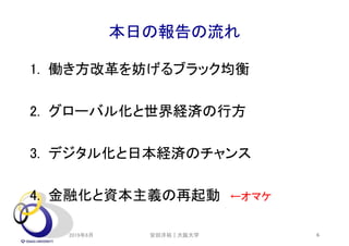 本日の報告の流れ
1. 働き方改革を妨げるブラック均衡
2. グローバル化と世界経済の行方
3. デジタル化と日本経済のチャンス
4. 金融化と資本主義の再起動 ←オマケ
2019年6月 6安田洋祐｜大阪大学
 