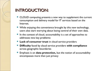 INTRODUCTION:INTRODUCTION:
 CLOUD computing presents a new way to supplement the current
consumption and delivery model for IT services based on the
Internet.
 While enjoying the convenience brought by this new technology,
users also start worrying about losing control of their own data.
 In the context of cloud, accountability is a set of approaches to
addresses two key problems:
 Lack of consumer trust in cloud service providers
 Difficulty faced by cloud service providers with compliance
across geographic boundaries
 Emphasis is on data protection, but the notion of accountability
encompasses more than just privacy
 