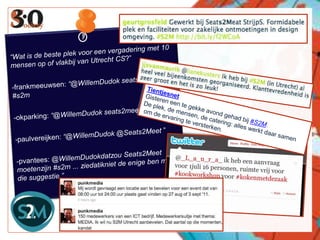 “Wat is de beste plek voor een vergadering met 10 mensen op of vlakbij van Utrecht CS?”-frankmeeuwsen: “@WillemDudok seats2meet.com #s2m    -okparking: “@WillemDudok seats2meet”    -paulvereijken: “@WillemDudok @Seats2Meet ”-pvantees: @WillemDudokdatzou Seats2Meet moetenzijn #s2m ... ziedatikniet de enige ben met die suggestie.”Tientjesnet    Gisteren een te gekke avond gehad bij #S2M. De plek, de mensen, de catering: alles werkt daar samen om de ervaring te versterken.