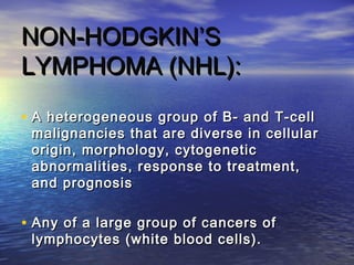• A heterogeneous group of B- and T-cellA heterogeneous group of B- and T-cell
malignancies that are diverse in cellularmalignancies that are diverse in cellular
origin, morphology, cytogeneticorigin, morphology, cytogenetic
abnormalities, response to treatment,abnormalities, response to treatment,
and prognosisand prognosis
• Any of a large group of cancers ofAny of a large group of cancers of
lymphocytes (white blood cells).lymphocytes (white blood cells).
NON-HODGKIN’SNON-HODGKIN’S
LYMPHOMA (NHL):LYMPHOMA (NHL):
 