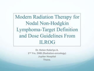 Modern Radiation Therapy for
Nodal Non-Hodgkin
Lymphoma-Target Definition
and Dose Guidelines From
ILROG
Dr. Ketan Kalariya A.
2nd Yrs. DNB (Radiation-oncology)
Jupiter Hospital
Thane.
 
