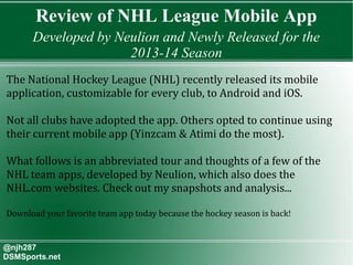 Review of NHL League Mobile App
Developed by Neulion and Newly Released for the
2013-14 Season
@njh287
DSMSports.net
The National Hockey League (NHL) recently released its mobile
application, customizable for every club, to Android and iOS.
Not all clubs have adopted the app. Others opted to continue using
their current mobile app (Yinzcam & Atimi do the most).
What follows is an abbreviated tour and thoughts of a few of the
NHL team apps, developed by Neulion, which also does the
NHL.com websites. Check out my snapshots and analysis...
Download your favorite team app today because the hockey season is back!
 