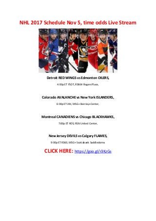 NHL 2017 Schedule Nov 5, time odds Live Stream
Detroit RED WINGS vs Edmonton OILERS,
4:00p ET FSDT, RSNW Rogers Place,
Colorado AVALANCHE vs New York ISLANDERS,
6:00p ET Alti, MSG+ Barclays Center,
Montreal CANADIENS vs Chicago BLACKHAWKS,
7:00p ET RDS, RSN United Center,
New Jersey DEVILS vs Calgary FLAMES,
9:00p ET R360, MSG+ Scotiabank Saddledome.
CLICK HERE: https://goo.gl/r3KzGs
 