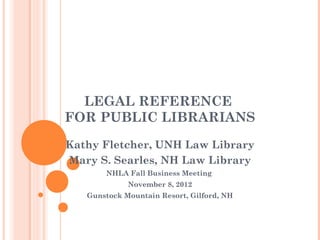 LEGAL REFERENCE
FOR PUBLIC LIBRARIANS
Kathy Fletcher, UNH Law Library
Mary S. Searles, NH Law Library
       NHLA Fall Business Meeting
             November 8, 2012
   Gunstock Mountain Resort, Gilford, NH
 
