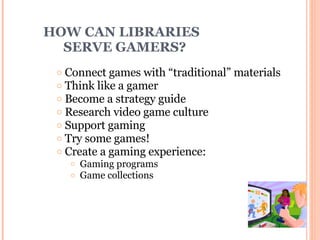 HOW CAN LIBRARIES    SERVE GAMERS? Connect games with “traditional” materials Think like a gamer Become a strategy guide Research video game culture Support gaming Try some games!  Create a gaming experience: Gaming programs Game collections 