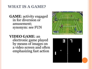WHAT IS A GAME? GAME : activity engaged in for diversion or amusement;  synonym: see FUN VIDEO GAME : an electronic game played by means of images on  a video screen and often emphasizing fast action  Merriam-Webster Online. http://www.m-w.com 
