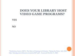 DOES YOUR LIBRARY HOST  VIDEO GAME PROGRAMS? YES NO *Nicholson, Scott. (2007). The Role of Gaming in Libraries: Taking the Pulse. July 2007.  http://boardgameswithscott.com/pulse2007.pdf . Accessed October 8, 2007. 